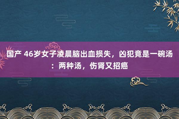 国产 46岁女子凌晨脑出血损失，凶犯竟是一碗汤：两种汤，伤肾又招癌