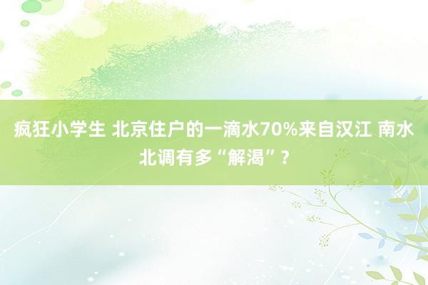 疯狂小学生 北京住户的一滴水70%来自汉江 南水北调有多“解渴”？