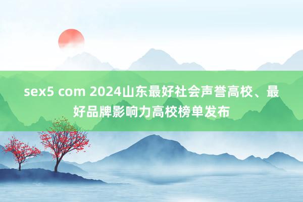 sex5 com 2024山东最好社会声誉高校、最好品牌影响力高校榜单发布
