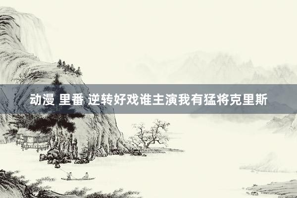动漫 里番 逆转好戏谁主演　我有猛将克里斯