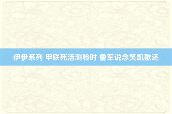 伊伊系列 甲联死活测验时 鲁军说念笑凯歌还
