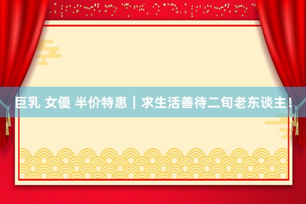 巨乳 女優 半价特惠｜求生活善待二旬老东谈主！