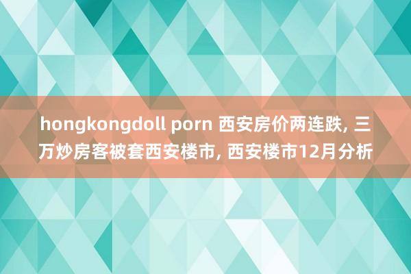 hongkongdoll porn 西安房价两连跌， 三万炒房客被套西安楼市， 西安楼市12月分析