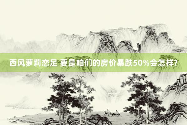 西风萝莉恋足 要是咱们的房价暴跌50%会怎样?