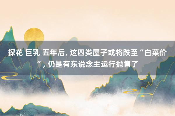 探花 巨乳 五年后， 这四类屋子或将跌至“白菜价”， 仍是有东说念主运行抛售了