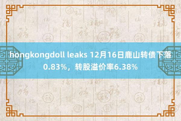 hongkongdoll leaks 12月16日鹿山转债下落0.83%，转股溢价率6.38%