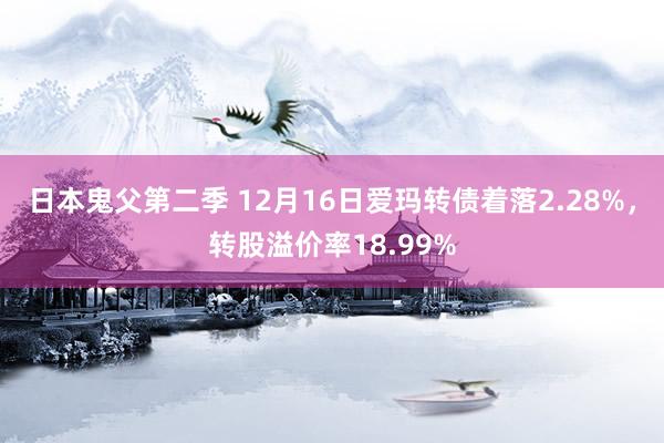 日本鬼父第二季 12月16日爱玛转债着落2.28%，转股溢价率18.99%