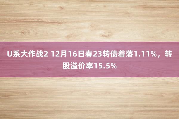 U系大作战2 12月16日春23转债着落1.11%，转股溢价率15.5%
