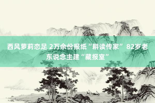 西风萝莉恋足 2万余份报纸“耕读传家” 82岁老东说念主建“藏报室”