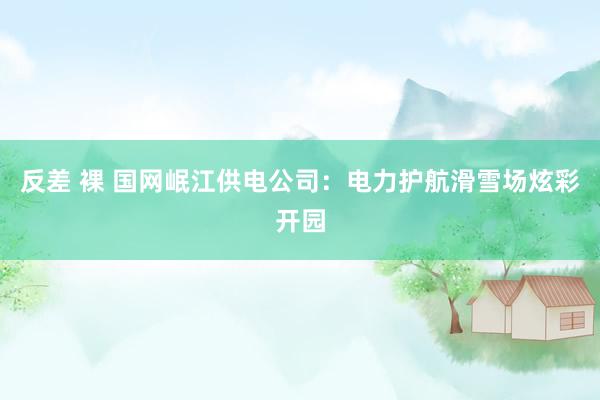 反差 裸 国网岷江供电公司：电力护航滑雪场炫彩开园