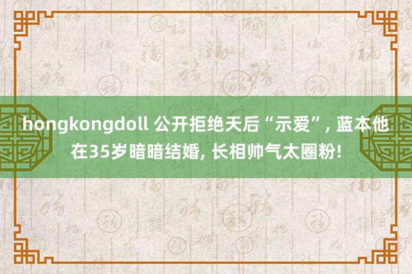 hongkongdoll 公开拒绝天后“示爱”， 蓝本他在35岁暗暗结婚， 长相帅气太圈粉!
