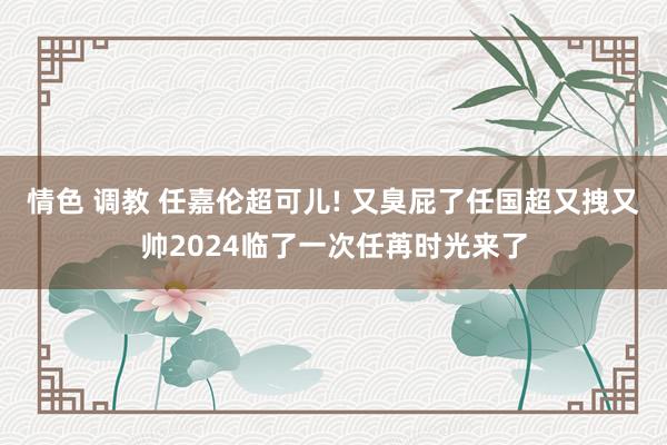 情色 调教 任嘉伦超可儿! 又臭屁了任国超又拽又帅2024临了一次任苒时光来了