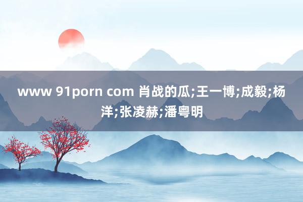 www 91porn com 肖战的瓜;王一博;成毅;杨洋;张凌赫;潘粤明