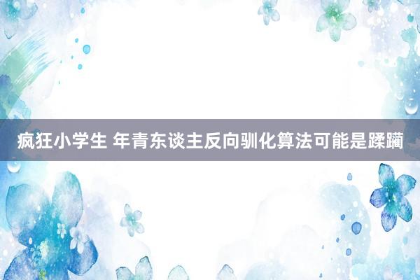 疯狂小学生 年青东谈主反向驯化算法可能是蹂躏