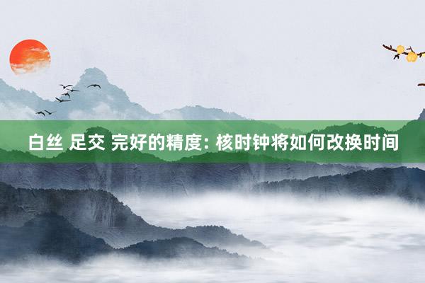 白丝 足交 完好的精度: 核时钟将如何改换时间