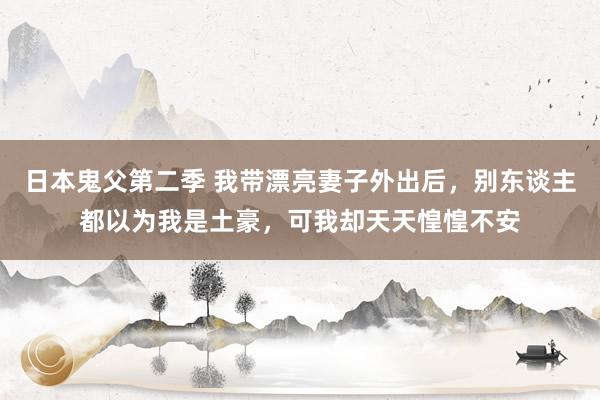 日本鬼父第二季 我带漂亮妻子外出后，别东谈主都以为我是土豪，可我却天天惶惶不安