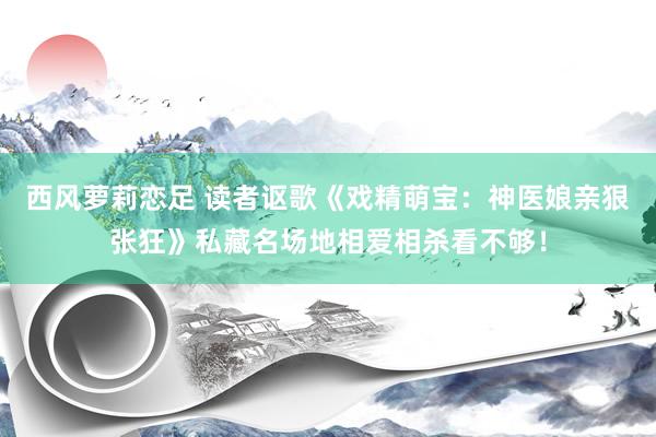 西风萝莉恋足 读者讴歌《戏精萌宝：神医娘亲狠张狂》私藏名场地相爱相杀看不够！