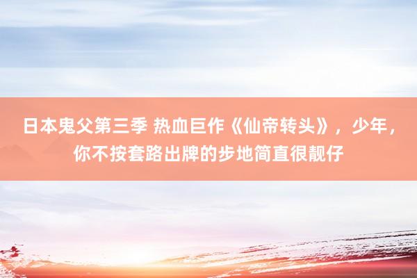 日本鬼父第三季 热血巨作《仙帝转头》，少年，你不按套路出牌的步地简直很靓仔