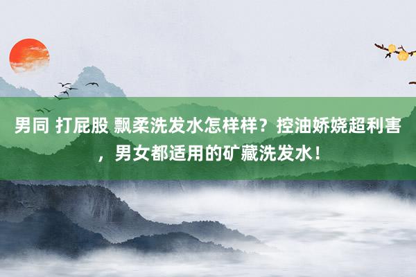 男同 打屁股 飘柔洗发水怎样样？控油娇娆超利害，男女都适用的矿藏洗发水！