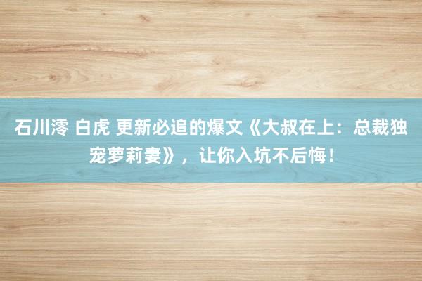 石川澪 白虎 更新必追的爆文《大叔在上：总裁独宠萝莉妻》，让你入坑不后悔！