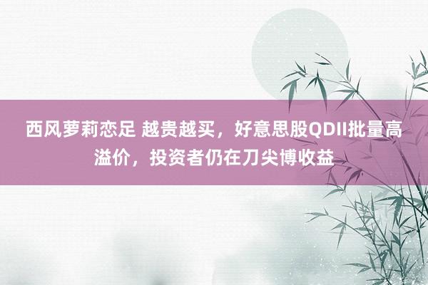 西风萝莉恋足 越贵越买，好意思股QDII批量高溢价，投资者仍在刀尖博收益