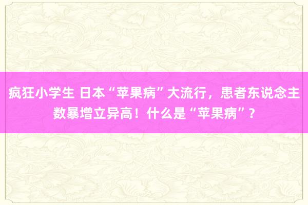 疯狂小学生 日本“苹果病”大流行，患者东说念主数暴增立异高！什么是“苹果病”？