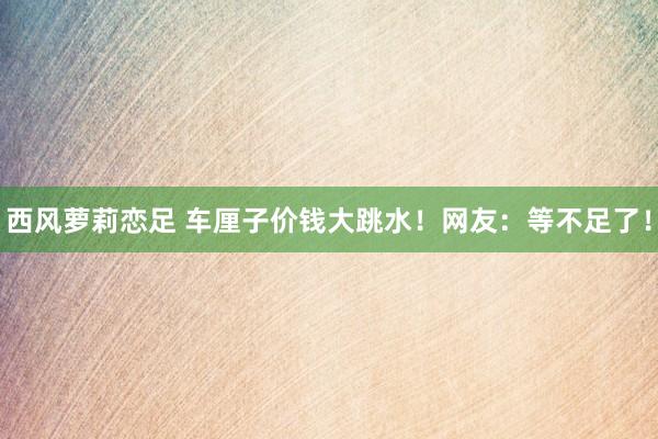 西风萝莉恋足 车厘子价钱大跳水！网友：等不足了！
