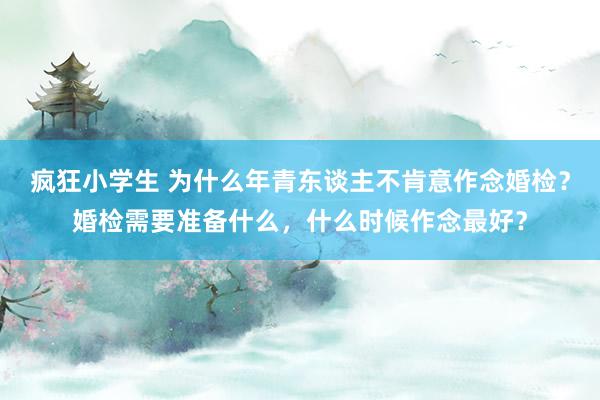 疯狂小学生 为什么年青东谈主不肯意作念婚检？婚检需要准备什么，什么时候作念最好？