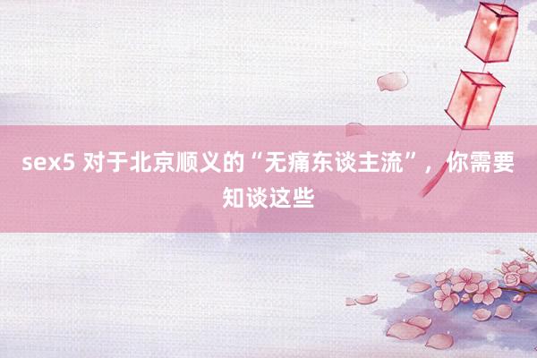 sex5 对于北京顺义的“无痛东谈主流”，你需要知谈这些