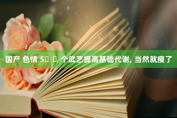 国产 色情 5️⃣个武艺提高基础代谢， 当然就瘦了