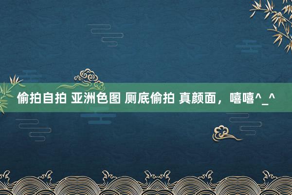 偷拍自拍 亚洲色图 厕底偷拍 真颜面，嘻嘻^_^