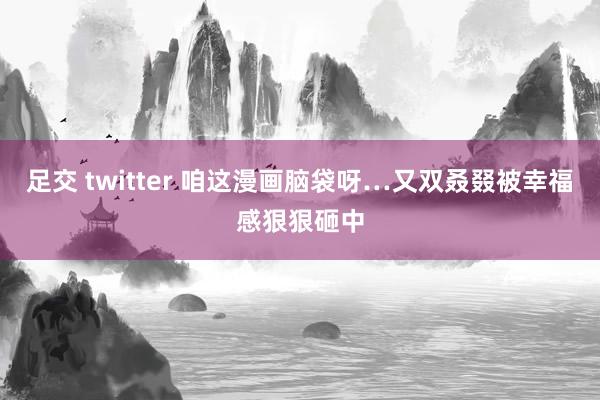 足交 twitter 咱这漫画脑袋呀…又双叒叕被幸福感狠狠砸中