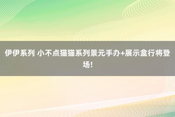 伊伊系列 小不点猫猫系列景元手办+展示盒行将登场!