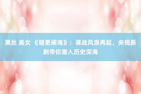 黑丝 美女 《暗更阑海》：谍战风浪再起，央视新剧带你潜入历史深海