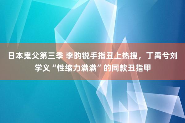 日本鬼父第三季 李昀锐手指丑上热搜，丁禹兮刘学义“性缩力满满”的同款丑指甲