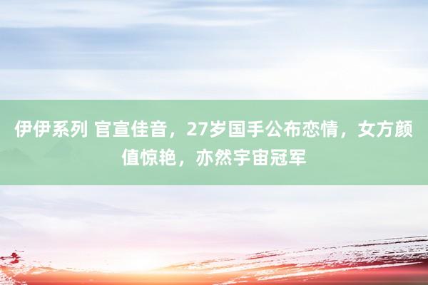伊伊系列 官宣佳音，27岁国手公布恋情，女方颜值惊艳，亦然宇宙冠军