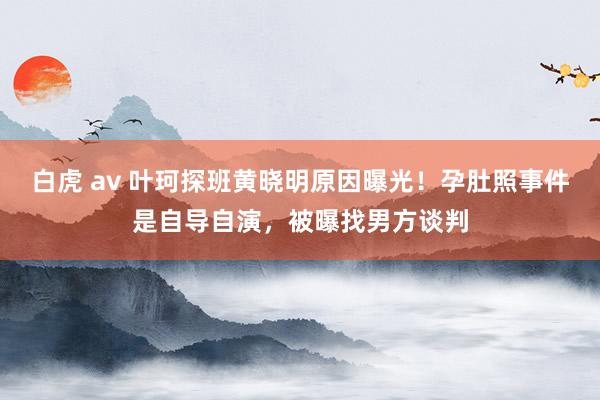 白虎 av 叶珂探班黄晓明原因曝光！孕肚照事件是自导自演，被曝找男方谈判