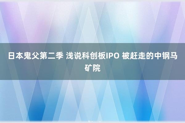 日本鬼父第二季 浅说科创板IPO 被赶走的中钢马矿院