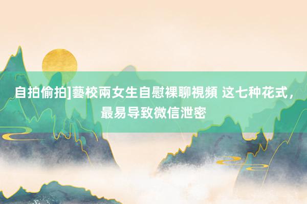 自拍偷拍]藝校兩女生自慰裸聊視頻 这七种花式，最易导致微信泄密
