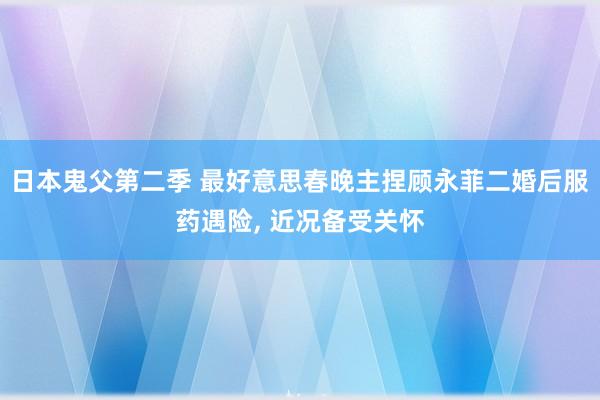 日本鬼父第二季 最好意思春晚主捏顾永菲二婚后服药遇险， 近况备受关怀