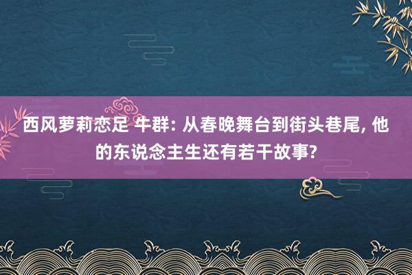 西风萝莉恋足 牛群: 从春晚舞台到街头巷尾， 他的东说念主生还有若干故事?
