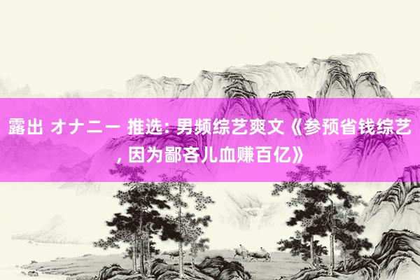 露出 オナニー 推选: 男频综艺爽文《参预省钱综艺， 因为鄙吝儿血赚百亿》