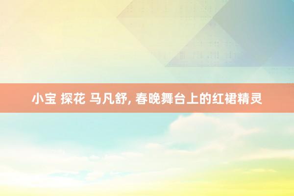 小宝 探花 马凡舒， 春晚舞台上的红裙精灵