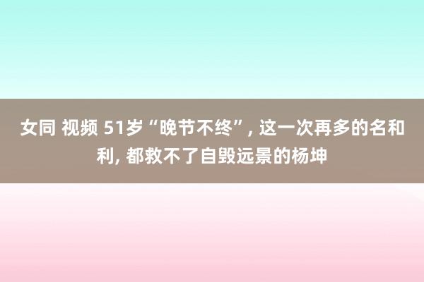 女同 视频 51岁“晚节不终”， 这一次再多的名和利， 都救不了自毁远景的杨坤