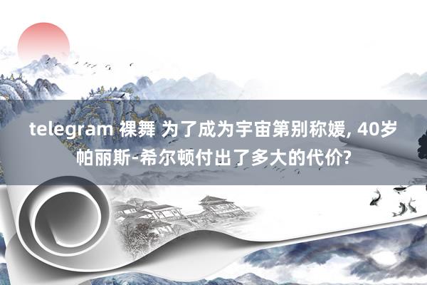 telegram 裸舞 为了成为宇宙第别称媛， 40岁帕丽斯-希尔顿付出了多大的代价?
