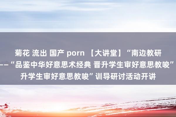 菊花 流出 国产 porn 【大讲堂】“南边教研大讲堂”第134场——“品鉴中华好意思术经典 晋升学生审好意思教唆”训导研讨活动开讲