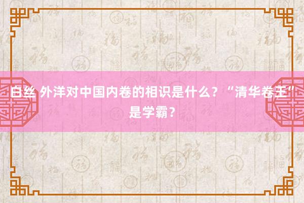 白丝 外洋对中国内卷的相识是什么？“清华卷王”是学霸？