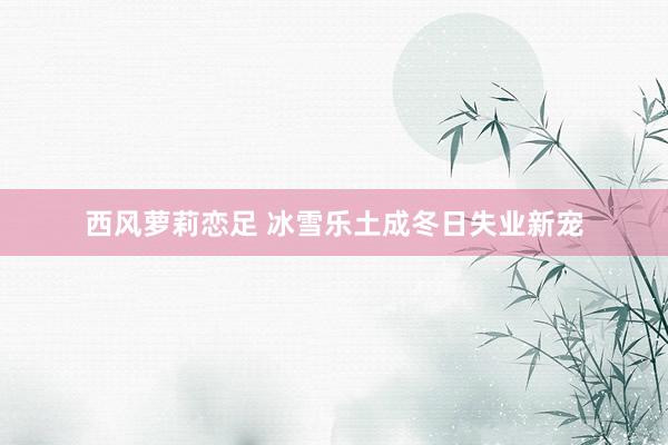 西风萝莉恋足 冰雪乐土成冬日失业新宠