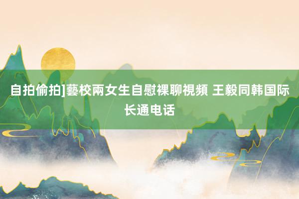 自拍偷拍]藝校兩女生自慰裸聊視頻 王毅同韩国际长通电话