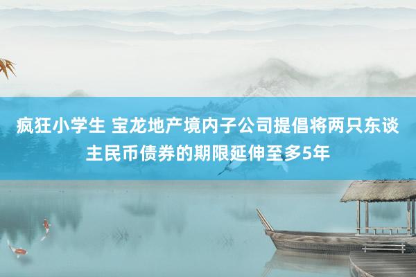 疯狂小学生 宝龙地产境内子公司提倡将两只东谈主民币债券的期限延伸至多5年